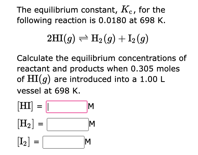 The equilibrium constant, Kc, for the
following reaction is 0.0180 at 698 K.
2HI(g) — H₂(g) + I₂ (9)
Calculate the equilibrium concentrations of
reactant and products when 0.305 moles
of HI(g) are introduced into a 1.00 L
vessel at 698 K.
[HI] = [
[H₂]
[1₂] =
M
M
3
