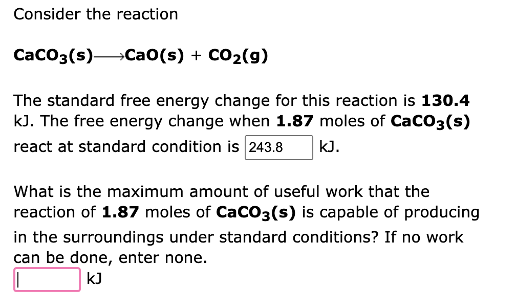 Consider the reaction
CaCO3(s)- →CaO(s) + CO₂(g)
The standard free energy change for this reaction is 130.4
kJ. The free energy change when 1.87 moles of CaCO3(s)
react at standard condition is 243.8 kJ.
What is the maximum amount of useful work that the
reaction of 1.87 moles of CaCO3(s) is capable of producing
in surroundings under standard con ions? If no work
can be done, enter none.
kJ