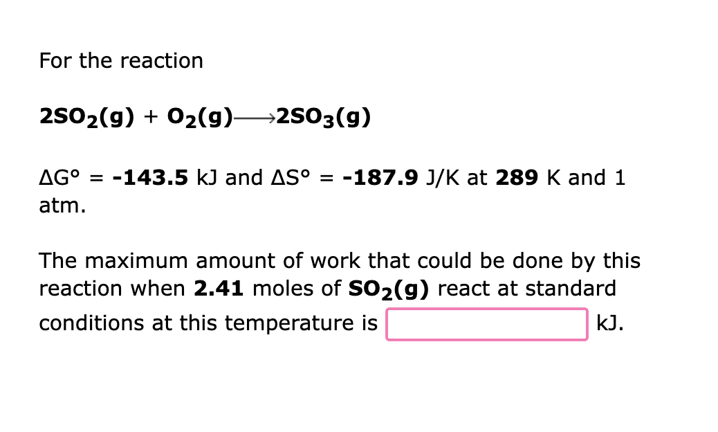 For the reaction
2SO₂(g) + O₂(g) 2SO3(g)
AGº = -143.5 kJ and AS° = -187.9 J/K at 289 K and 1
atm.
The maximum amount of work that could be done by this
reaction when 2.41 moles of SO₂(g) react at standard
conditions at this temperature is
kJ.