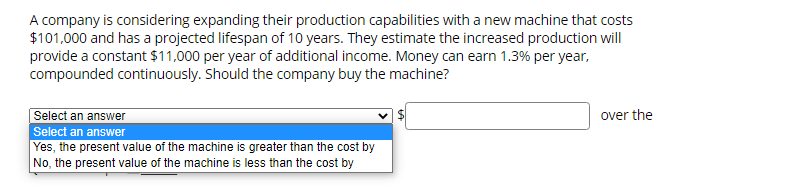 A company is considering expanding their production capabilities with a new machine that costs
$101,000 and has a projected lifespan of 10 years. They estimate the increased production will
provide a constant $11,000 per year of additional income. Money can earn 1.3% per year,
compounded continuously. Should the company buy the machine?
Select an answer
over the
Select an answer
Yes, the present value of the machine is greater than the cost by
No, the present value of the machine is less than the cost by
