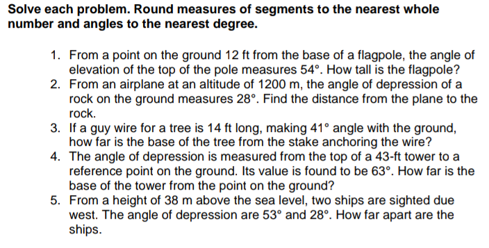 Solve each problem. Round measures of segments to the nearest whole
number and angles to the nearest degree.
1. From a point on the ground 12 ft from the base of a flagpole, the angle of
elevation of the top of the pole measures 54°. How tall is the flagpole?
2. From an airplane at an altitude of 1200 m, the angle of depression of a
rock on the ground measures 28°. Find the distance from the plane to the
rock.
3. If a guy wire for a tree is 14 ft long, making 41° angle with the ground,
how far is the base of the tree from the stake anchoring the wire?
4. The angle of depression is measured from the top of a 43-ft tower to a
reference point on the ground. Its value is found to be 63°. How far is the
base of the tower from the point on the ground?
5. From a height of 38 m above the sea level, two ships are sighted due
west. The angle of depression are 53° and 28°. How far apart are the
ships.
