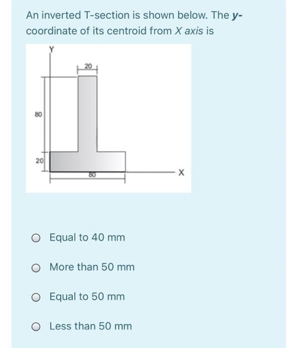 An inverted T-section is shown below. The y-
coordinate of its centroid from X axis is
80
20
O Equal to 40 mm
More than 50 mm
O Equal to 50 mm
O Less than 50 mm
