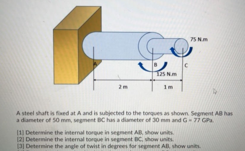 75 N.m
C
125 N.m
2 m
1m
A steel shaft is fixed at A and is subjected to the torques as shown. Segment AB has
a diameter of 50 mm, segment BC has a diameter of 30 mm and G- 77 GPa.
[1] Determine the internal torque in segment AB, show units.
[2] Determine the internal torque in segment BC, show units.
[3] Determine the angle of twist in degrees for segment AB, show units.
