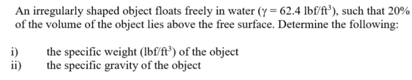 An irregularly shaped object floats freely in water (y = 62.4 lbf/ft³), such that 20%
of the volume of the object lies above the free surface. Determine the following:
i)
ii)
the specific weight (lbf/ft') of the object
the specific gravity of the object
