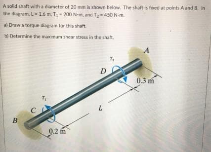 A solid shaft with a diameter of 20 mm is shown below. The shaft is fixed at points A and B. In
the diagram, L- 1.6 m, T- 200 N-m, and T2- 450 N-m.
a) Draw a torque diagram for this shaft.
b) Determine the maximum shear stress in the shaft.
D
0.3 m
T
В
0.2 m
