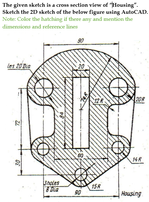 The given sketch is a cross section view of "Housing".
Sketch the 2D sketch of the below figure using AutoCAD.
Note: Color the hatching if there any and mention the
dimensions and reference lines
90
les 20 Dia
20
12R
20R
60
14 R
3holes
1 Dia
15R
90
Housing
72
