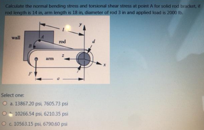 Calculate the normal bending stress and torsional shear stress at point A for solid rod bracket, if
rod length is 14 in, arm length is 18 in, diameter of rod 3 in and applied load is 2000 Ib.
wall
rod
B.
arm
F
Select one:
O a. 13867.20 psi, 7605.73 psi
10266.54 psi, 6210.35 psi
O c. 10563.15 psi, 6790.60 psi
