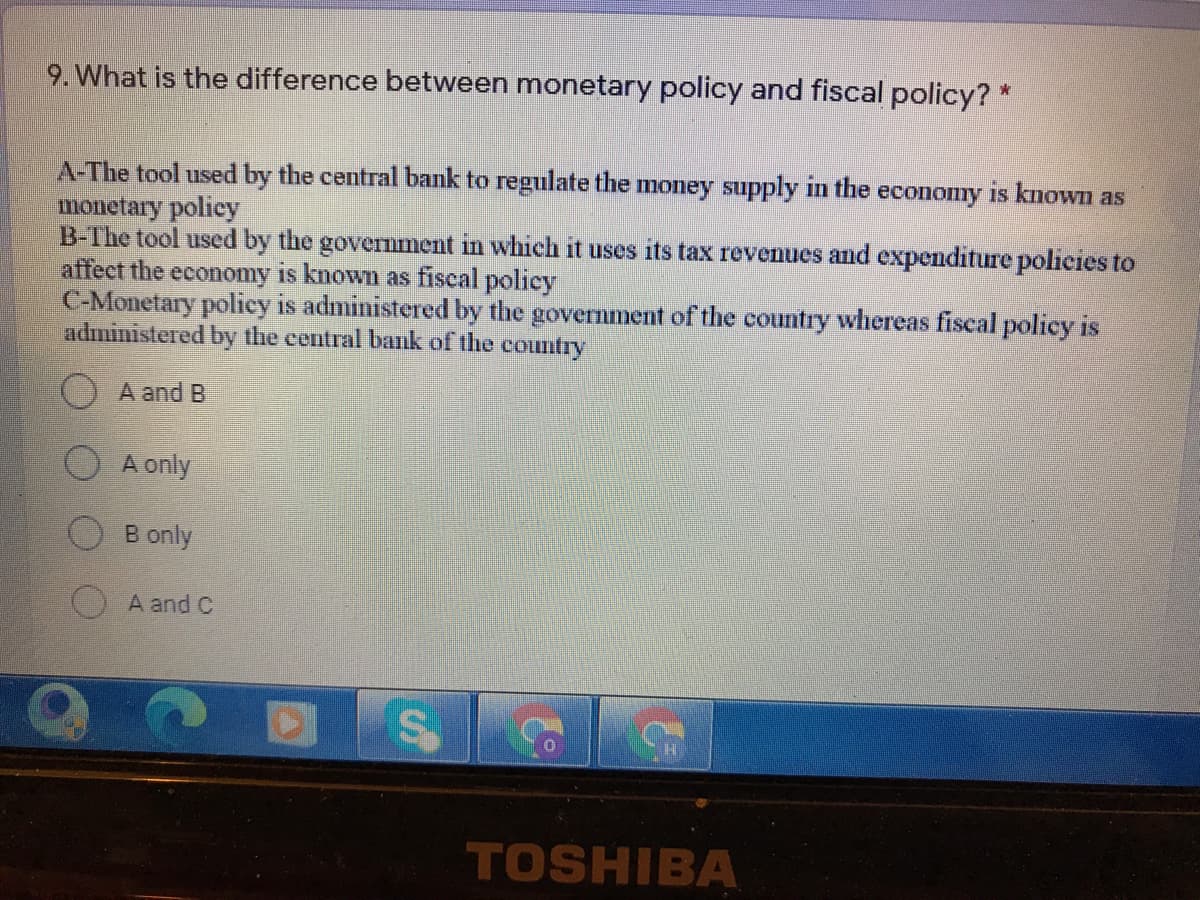 9. What is the difference between monetary policy and fiscal policy? *
is known as
A-The tool used by the central bank to regulate the money supply in the
monetary policy
B-The tool used by the government in which it uses its tax revenues and expenditure policies to
affect the economy is known as fiscal policy
C-Monetary poliey is administered by the government of the country whereas fiscal policy is
administered by the eentral bank of the country
economy
O A and B
A only
B only
A and C
TOSHIBA
