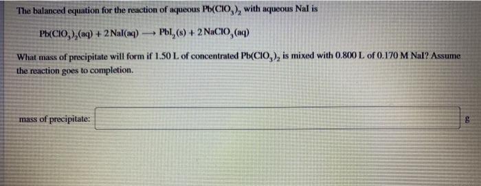 The balanced equation for the reaction of aqueous Pb(CI0,), with aqueous Nal is
Ph(CIO, ),(aq) + 2 Nal(aq)
Pbl, (s) + 2 NaCIO, (nq)
What mass of precipitate will form if 1.50 L of concentrated Pb(CIO,), is mixed with 0.800 L of 0.170 M Nal? Assume
the reaction goes to completion.
mass of precipitate:
