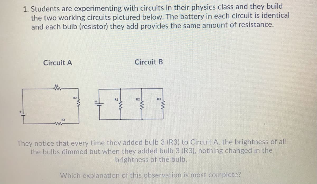 1. Students are experimenting with circuits in their physics class and they build
the two working circuits pictured below. The battery in each circuit is identical
and each bulb (resistor) they add provides the same amount of resistance.
Circuit A
Circuit B
R2
R3
They notice that every time they added bulb 3 (R3) to Circuit A, the brightness of all
the bulbs dimmed but when they added bulb 3 (R3), nothing changed in the
brightness of the bulb.
Which explanation of this observation is most complete?
