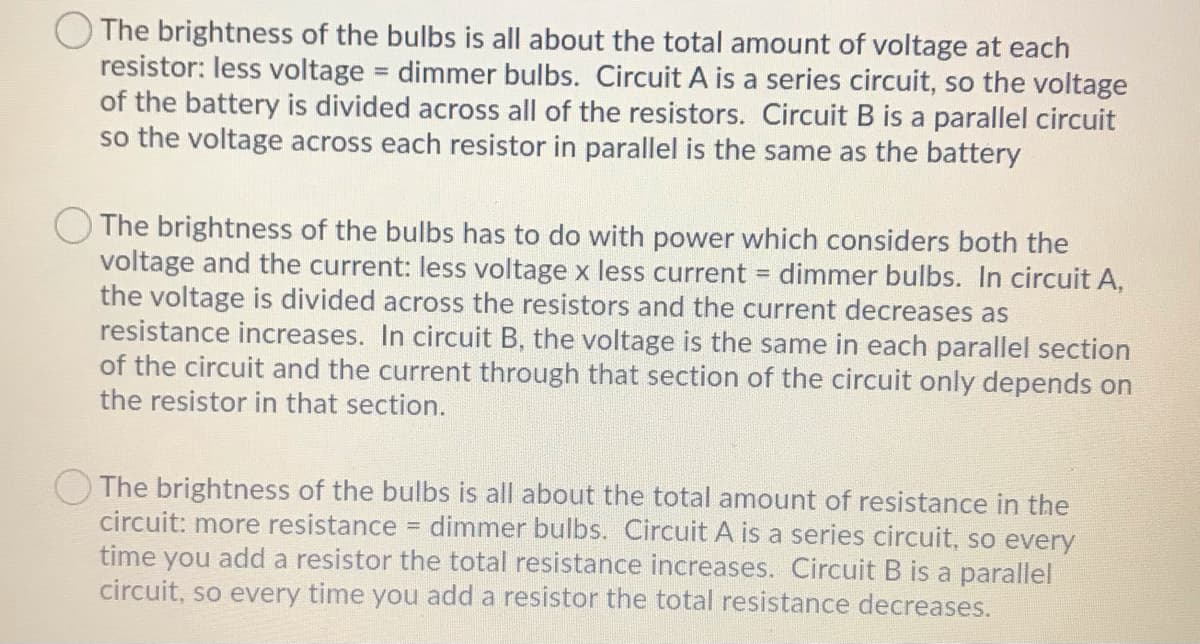 OThe brightness of the bulbs is all about the total amount of voltage at each
resistor: less voltage dimmer bulbs. Circuit A is a series circuit, so the voltage
of the battery is divided across all of the resistors. Circuit B is a parallel circuit
so the voltage across each resistor in parallel is the same as the battery
%3D
The brightness of the bulbs has to do with power which considers both the
voltage and the current: less voltage x less current = dimmer bulbs. In circuit A,
the voltage is divided across the resistors and the current decreases as
resistance increases. In circuit B, the voltage is the same in each parallel section
of the circuit and the current through that section of the circuit only depends on
the resistor in that section.
The brightness of the bulbs is all about the total amount of resistance in the
circuit: more resistance dimmer bulbs. Circuit A is a series circuit, so every
time you add a resistor the total resistance increases. Circuit B is a parallel
circuit, so every time you add a resistor the total resistance decreases.
