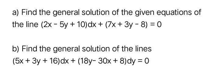 a) Find the general solution of the given equations of
the line (2x - 5y + 10)dx + (7x + 3y - 8) = 0
b) Find the general solution of the lines
(5x + 3y + 16) dx + (18y- 30x + 8)dy = 0

