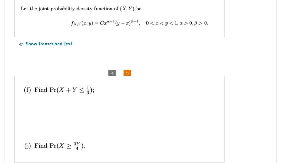 Let the joint probability density function of (X, Y) be
fx,y (x, y) = Cx-¹(y-x)³-¹, 0<x<y<1, a>0,ß > 0.
Show Transcribed Text
(f) Find Pr(X + Y ≤ } });
(j) Find Pr(X> 31).