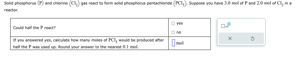 Solid phosphorus (P) and chlorine (C1₂) gas react to form solid phosphorus pentachloride (PC15). Suppose you have 3.0 mol of P and 2.0 mol of Cl₂ in a
reactor.
Could half the P react?
If you answered yes, calculate how many moles of PC15 would be produced after
half the P was used up. Round your answer to the nearest 0.1 mol.
yes
no
mol
x10
X
Ś