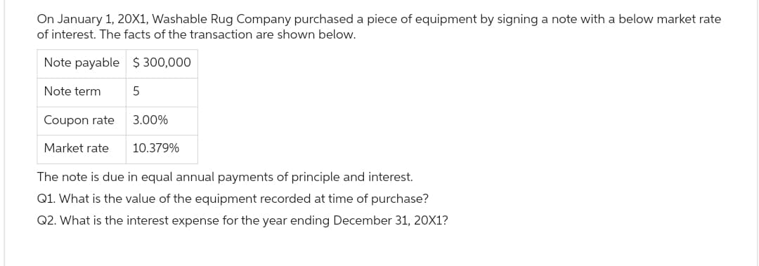 On January 1, 20X1, Washable Rug Company purchased a piece of equipment by signing a note with a below market rate
of interest. The facts of the transaction are shown below.
Note payable $ 300,000
5
Note term
Coupon rate
Market rate
3.00%
10.379%
The note is due in equal annual payments of principle and interest.
Q1. What is the value of the equipment recorded at time of purchase?
Q2. What is the interest expense for the year ending December 31, 20X1?