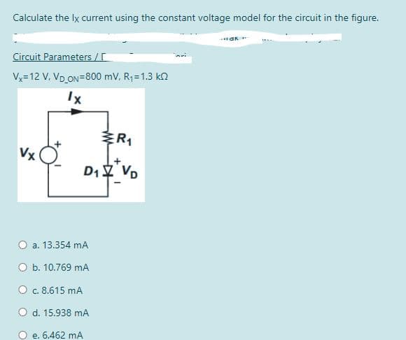Calculate the lx current using the constant voltage model for the circuit in the figure.
Circuit Parameters /
Vx=12 V, VD ON=800 mV, R1=1.3 k2
Vx
D1 VD
a. 13.354 mA
O b. 10.769 mA
O c. 8.615 mA
O d. 15.938 mA
e. 6.462 mA
