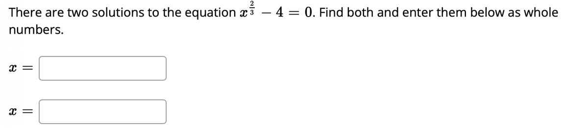 There are two solutions to the equation x³ - 4 = 0. Find both and enter them below as whole
numbers.
X =
X =