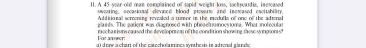 II. A 45-year-old man complained of rapid weight loss, tachycardia, increased
sweating, occasional clevated blood pressure and increased excitability.
Additional screening revealed a tumor in the medulla of one of the adrenal
glands. The patient was diagnosed with pheochromocytoma. What molecular
mechanisms caused the development of the condition showing these symptoms?
For answer:
a) draw a chart of the catecholamincs synthesis in adrenal glands;
