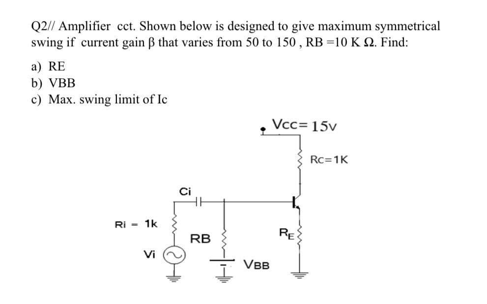 Q2// Amplifier cct. Shown below is designed to give maximum symmetrical
swing if current gain ß that varies from 50 to 150, RB =10 K 2. Find:
a) RE
b) VBB
c) Max. swing limit of Ic
Vcc= 15v
Ri= 1k
Vi
Ci
RB
VBB
RE
Rc=1K