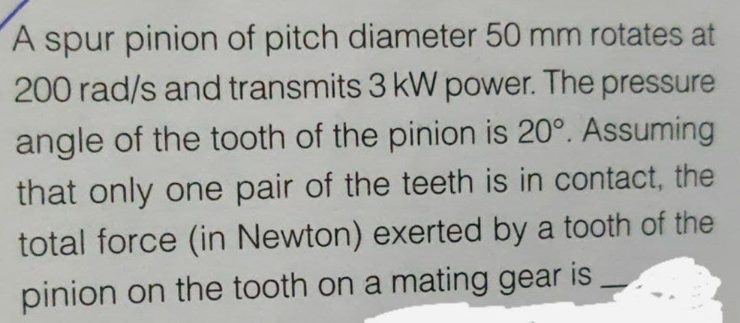 A spur pinion of pitch diameter 50 mm rotates at
200 rad/s and transmits 3 kW power. The pressure
angle of the tooth of the pinion is 20°. Assuming
that only one pair of the teeth is in contact, the
total force (in Newton) exerted by a tooth of the
pinion on the tooth on a mating gear is
