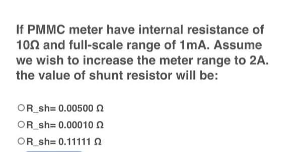If PMMC meter have internal resistance of
1002 and full-scale range of 1mA. Assume
we wish to increase the meter range to 2A.
the value of shunt resistor will be:
OR_sh=0.00500
OR_sh= 0.00010
OR_sh=0.11111 0
