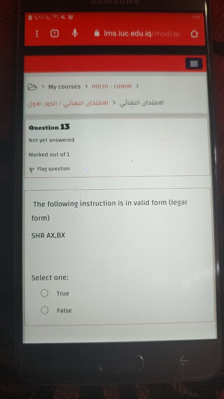 1%. D
Ims.iuc.edu.iq/mod/qu
My courses > micro-comm >
الامتحان النهائي < الامتحان النهائي / الدور الاول
Question 13
Not yet answered
Marked out of 1
Flag question
The following instruction is in valid form (legal
form)
SHR AX,BX
Select one:
True
False
T