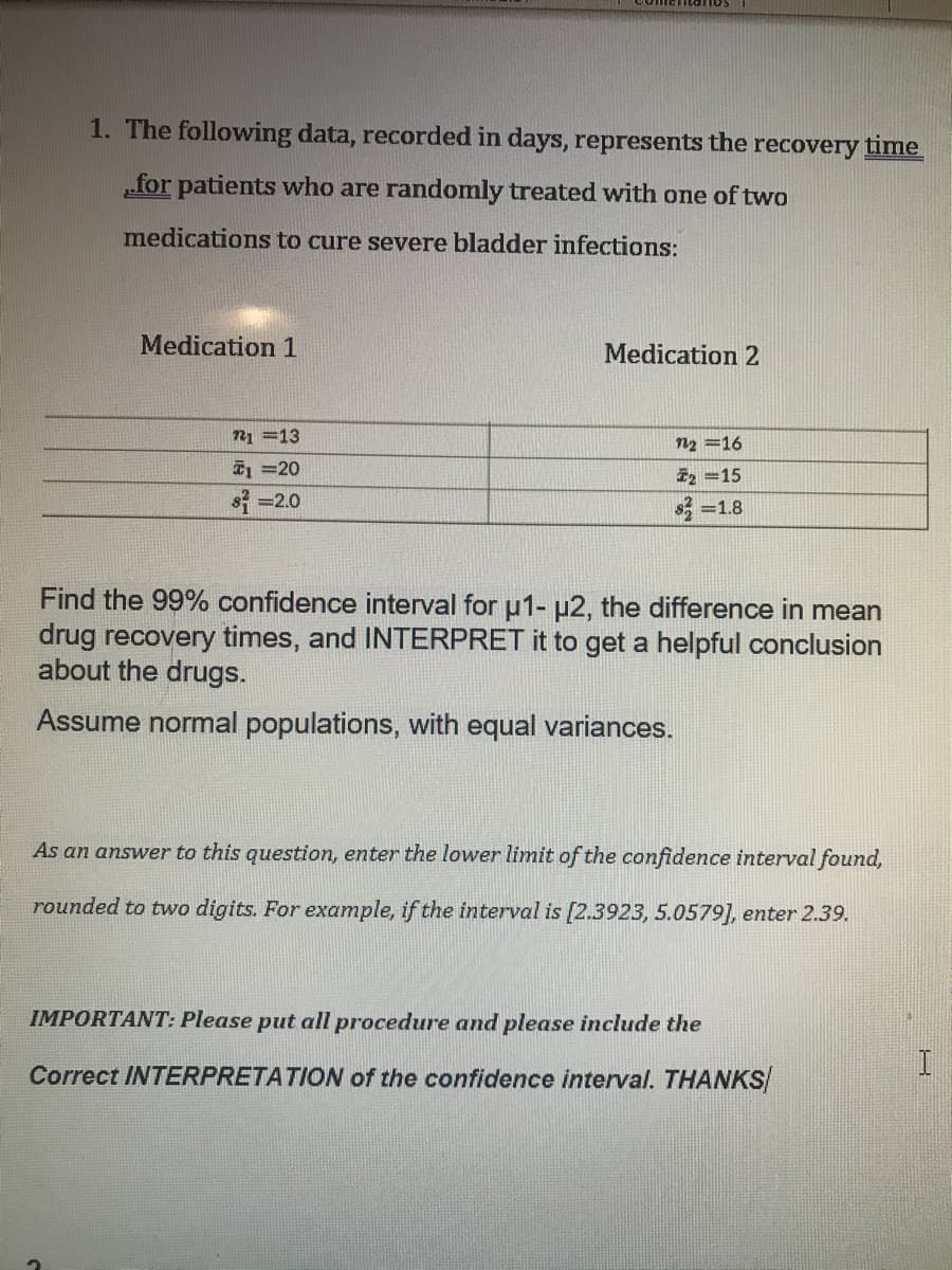 1. The following data, recorded in days, represents the recovery time
„for patients who are randomly treated with one of two
medications to cure severe bladder infections:
Medication 1
Medication 2
n1 =13
n2 =16
1 =20
i2 =15
s =2.0
s, =1.8
Find the 99% confidence interval for u1- µ2, the difference in mean
drug recovery times, and INTERPRET it to get a helpful conclusion
about the drugs.
Assume normal populations, with equal variances.
As an answer to this question, enter the lower limit of the confidence interval found,
rounded to two digits. For example, if the interval is [2.3923, 5.0579], enter 2.39.
IMPORTANT: Please put all procedure and please include the
Correct INTERPRETATION of the confidence interval. THANKS
I
