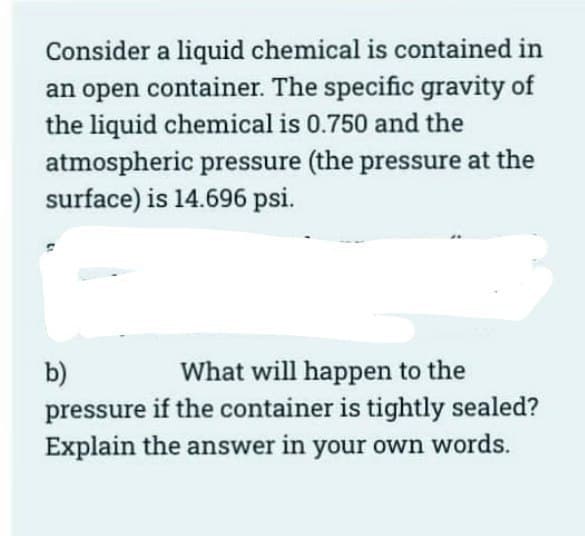 Consider a liquid chemical is contained in
an open container. The specific gravity of
the liquid chemical is 0.750 and the
atmospheric pressure (the pressure at the
surface) is 14.696 psi.
b)
What will happen to the
pressure if the container is tightly sealed?
Explain the answer in your own words.
