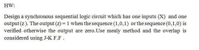 HW:
Design a synchronous sequential logic circuit which has one inputs (X) and one
output (z). The output (z) = 1 when the sequence (1,0,1) or the sequence (0,1,0) is
verified otherwise the output are zero.Use mealy method and the overlap is
considered using J-K F.F.