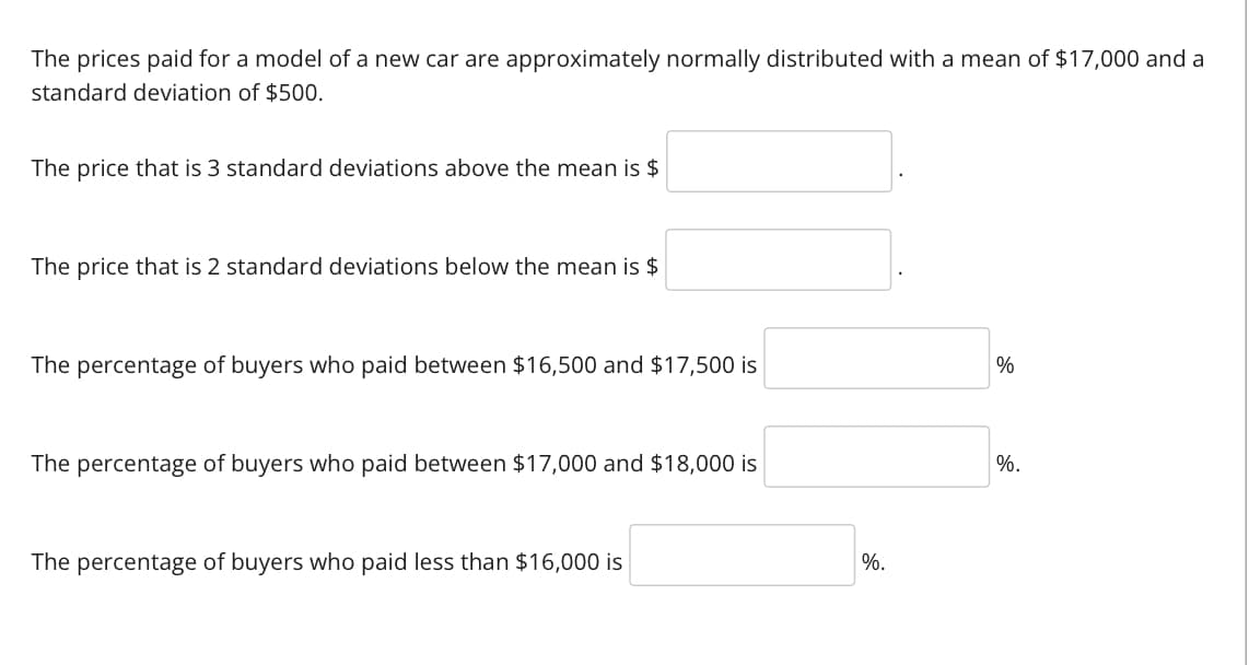 The prices paid for a model of a new car are approximately normally distributed with a mean of $17,000 and a
standard deviation of $500.
The price that is 3 standard deviations above the mean is $
The price that is 2 standard deviations below the mean is $
The percentage of buyers who paid between $16,500 and $17,500 is
The percentage of buyers who paid between $17,000 and $18,000 is
The percentage of buyers who paid less than $16,000 is
%.
%
%.