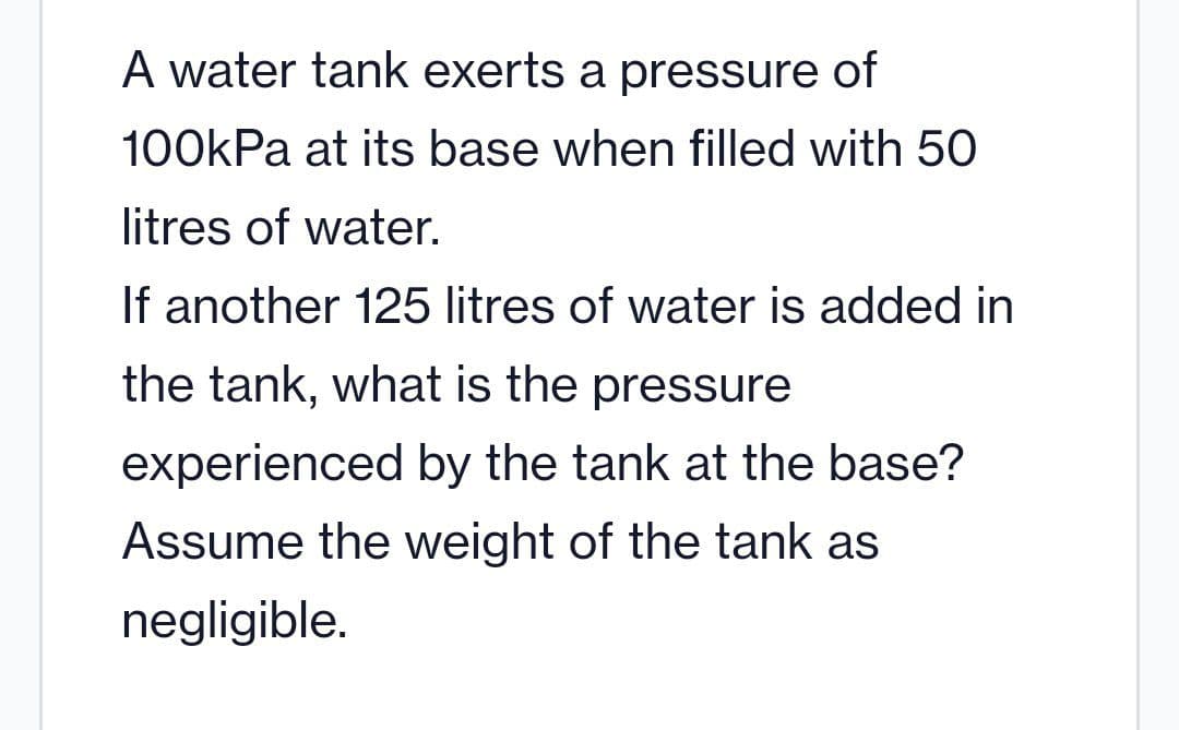 A water tank exerts a pressure of
100kPa at its base when filled with 50
litres of water.
If another 125 litres of water is added in
the tank, what is the pressure
experienced by the tank at the base?
Assume the weight of the tank as
negligible.
