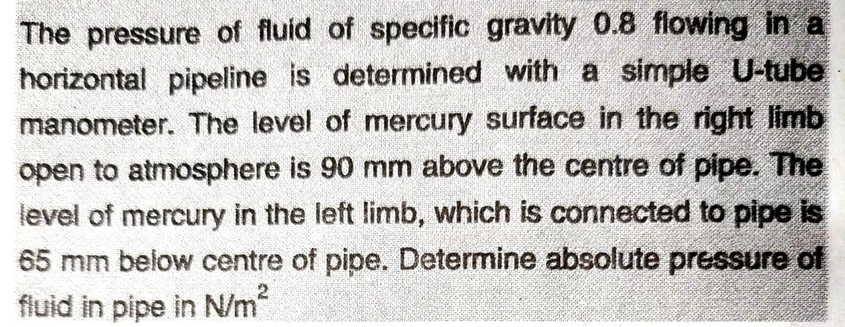 The pressure of fluid of specific gravity 0.8 flowing in a
horizontal pipeline is determined with a simple U-tube
manometer. The level of mercury surface in the right limb
open to atmosphere is 90 mm above the centre of pipe. The
level of mercury in the left limb, which is connected to pipe is
65 mm below centre of pipe. Determine absolute pressure of
fluid in pipe in N/m²