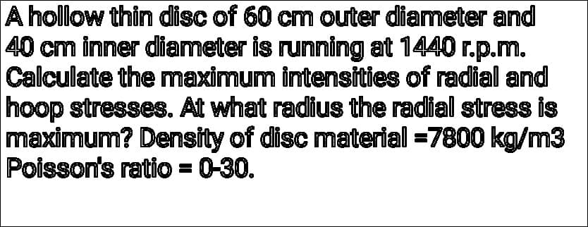 A hollow thin disc of 60 cm outer diameter and
40 cm inner diameter is running at 1440 r.p.m.
Calculate the maximum intensities of radial and
hoop stresses. At what radius the radial stress is
maximum? Density of disc material =7800 kg/m3
Poisson's ratio = 0-30.