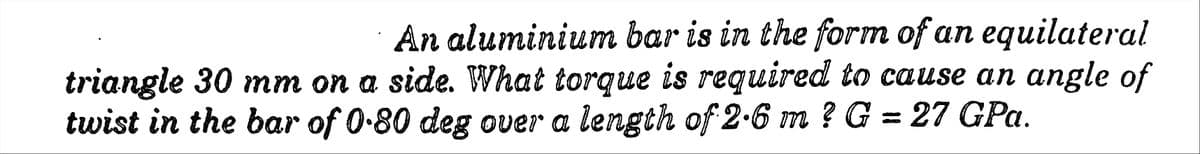 An aluminium bar is in the form of an equilateral
triangle 30 mm on a side. What torque is required to cause an angle of
twist in the bar of 0.80 deg over a length of 2.6 m ? G = 27 GPa.