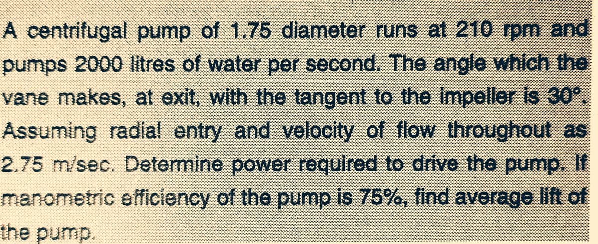 A centrifugal pump of 1.75 diameter runs at 210 rpm and
pumps 2000 litres of water per second. The angle which the
vane makes, at exit, with the tangent to the impeller is 30°.
Assuming radial entry and velocity of flow throughout as
2.75 m/sec. Determine power required to drive the pump. If
manometric efficiency of the pump is 75%, find average lift of
the pump.
