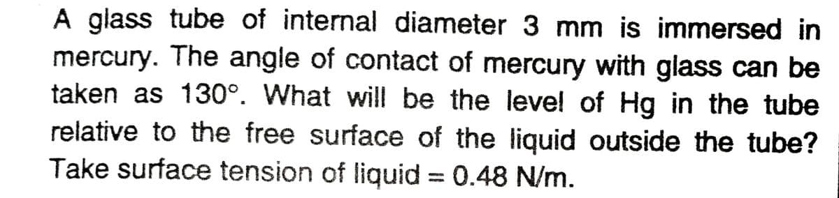 A glass tube of internal diameter 3 mm is immersed in
mercury. The angle of contact of mercury with glass can be
taken as 130°. What will be the level of Hg in the tube
relative to the free surface of the liquid outside the tube?
Take surface tension of liquid = 0.48 N/m.