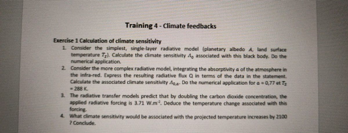 Training 4 - Climate feedbacks
Exercise 1 Calculation of climate sensitivity
1. Consider the simplest, single-layer radiative model (planetary albedo A, land surface
temperature T). Calculate the climate sensitivity 4, associated with this black body. Do the
numerical application.
2. Consider the more complex radiative model, integrating the absorptivity a of the atmosphere in
the infra-red. Express the resulting radiative flux Q in terms of the data in the statement.
Calculate the associated climate sensitivity A- Do the numerical application for a = 0,77 et Ts
<= 288 K.
3. The radiative transfer models predict that by doubling the carbon dioxide concentration, the
applied radiative forcing is 3.71 W.m². Deduce the temperature change associated with this
forcing.
4. What climate sensitivity would be associated with the projected temperature increases by 2100
? Conclude.