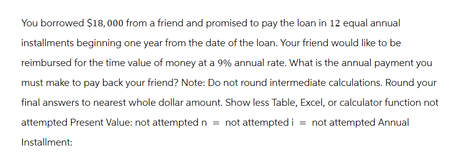 You borrowed $18,000 from a friend and promised to pay the loan in 12 equal annual
installments beginning one year from the date of the loan. Your friend would like to be
reimbursed for the time value of money at a 9% annual rate. What is the annual payment you
must make to pay back your friend? Note: Do not round intermediate calculations. Round your
final answers to nearest whole dollar amount. Show less Table, Excel, or calculator function not
attempted Present Value: not attempted n = not attempted i = not attempted Annual
Installment: