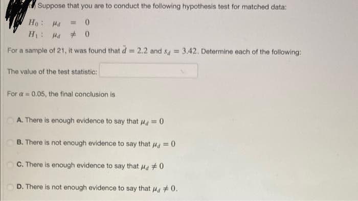 Suppose that you are to conduct the following hypothesis test for matched data:
Pr : °H
H: Ha + 0
%3D
For a sample of 21, it was found that d = 2.2 and sa =
3.42. Determine each of the following:
!3!
The value of the test statistic:
For a 0.05, the final conclusion is
A. There is enough evidence to say that Ha = 0
B. There is not enough evidence to say that ua = 0
C. There is enough evidence to say that Hd #0
D. There is not enough evidence to say that Ha #0.
