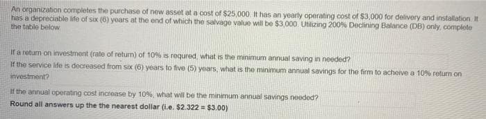 An organization completes the purchase of new asset at a cost of $25,000. It has an yearly operating cost of $3,000 for delivery and installation It
has a depreciable life of six (6) years at the end of which the salvage value will be $3,000 Utilizing 200% Declining Balance (DB) only, complete
the table below
If a returm on investment (rate of return) of 10% is requred, what is the minimum annual saving in needed?
If the service life is decreased from six (6) years to five (5) years, what is the minimum annual savings for the firm to acheive a 10% return on
investment?
If the annual operating cost increase by 109%, what will be the minimum annual savings needed?
Round all answers up the the nearest dollar (i.e. $2.322 = $3.00)
