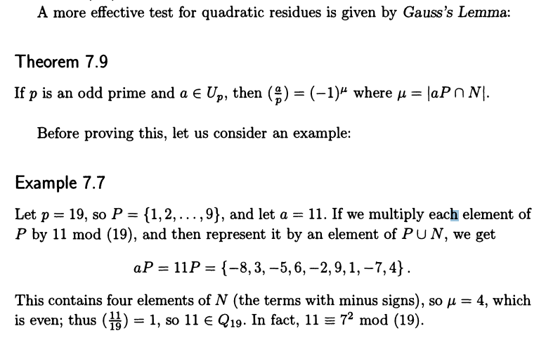 A more effective test for quadratic residues is given by Gauss's Lemma:
Theorem 7.9
If p is an odd prime and a € Up, then (‡) = (−1)ª where µ = |aP^N\.
Before proving this, let us consider an example:
Example 7.7
Let p = 19, so P = {1,2,...,9}, and let a = 11. If we multiply each element of
P by 11 mod (19), and then represent it by an element of PUN, we get
aP = 11P = {-8, 3, -5, 6, -2, 9, 1, -7,4}.
This contains four elements of N (the terms with minus signs), so μ = 4, which
is even; thus (1) = 1, so 11 € Q19. In fact, 11 = 7² mod (19).