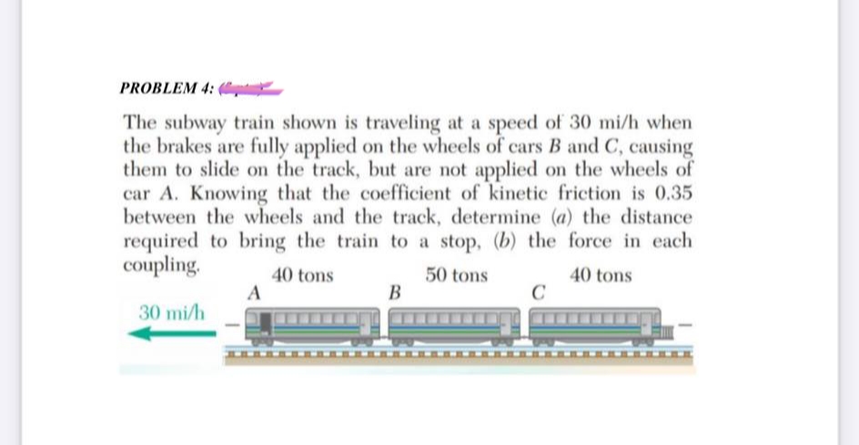 PROBLEM 4:
The subway train shown is traveling at a speed of 30 mi/h when
the brakes are fully applied on the wheels of cars B and C, causing
them to slide on the track, but are not applied on the wheels of
car A. Knowing that the coefficient of kinetic friction is 0.35
between the wheels and the track, determine (a) the distance
required to bring the train to a stop, (b) the force in each
coupling.
40 tons
50 tons
40 tons
30 mi/h
A
B
C