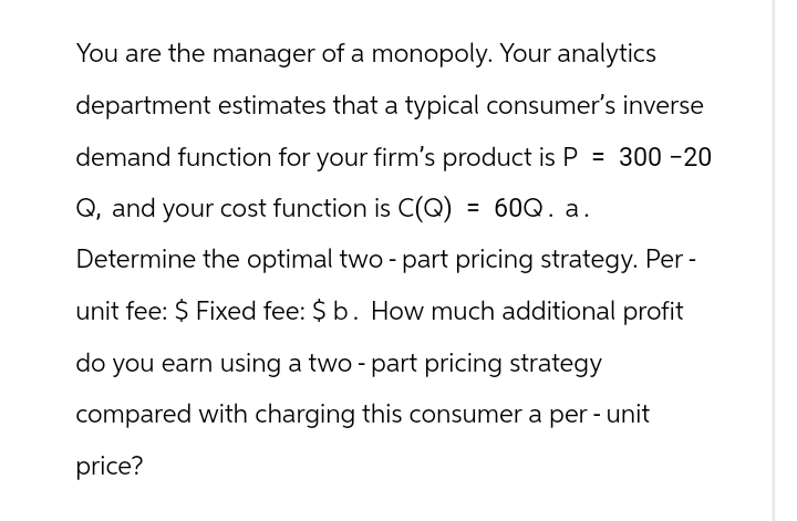 You are the manager of a monopoly. Your analytics
department estimates that a typical consumer's inverse
demand function for your firm's product is P = 300-20
Q, and your cost function is C(Q) = 60Q. a.
Determine the optimal two - part pricing strategy. Per -
unit fee: $ Fixed fee: $b. How much additional profit
do you earn using a two - part pricing strategy
compared with charging this consumer a per- unit
price?