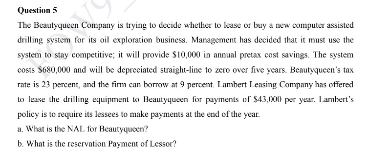 Question 5
The Beautyqueen Company is trying to decide whether to lease or buy a new computer assisted
drilling system for its oil exploration business. Management has decided that it must use the
system to stay competitive; it will provide $10,000 in annual pretax cost savings. The system
costs $680,000 and will be depreciated straight-line to zero over five years. Beautyqueen's tax
rate is 23 percent, and the firm can borrow at 9 percent. Lambert Leasing Company has offered
to lease the drilling equipment to Beautyqueen for payments of $43,000 per year. Lambert's
policy is to require its lessees to make payments at the end of the year.
a. What is the NAL for Beautyqueen?
b. What is the reservation Payment of Lessor?