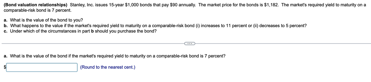 (Bond valuation relationships) Stanley, Inc. issues 15-year $1,000 bonds that pay $90 annually. The market price for the bonds is $1,182. The market's required yield to maturity on a
comparable-risk bond is 7 percent.
a. What is the value of the bond to you?
b. What happens to the value if the market's required yield to maturity on a comparable-risk bond (i) increases to 11 percent or (ii) decreases to 5 percent?
c. Under which of the circumstances in part b should you purchase the bond?
a. What is the value of the bond if the market's required yield to maturity on a comparable-risk bond is 7 percent?
(Round to the nearest cent.)
$