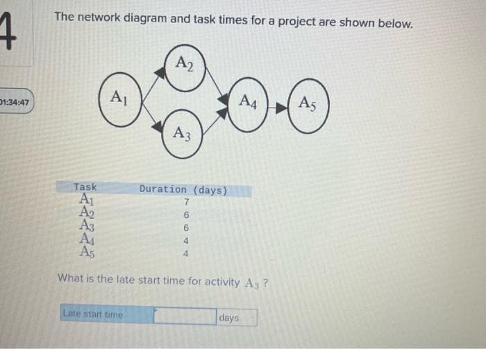 4
01:34:47
The network diagram and task times for a project are shown below.
A₁
A2
Late start time
A3
Task
A₁
A₂
A3
A₁
A5
What is the late start time for activity A3 ?
Duration (days)
7
6644
A4
days
A5