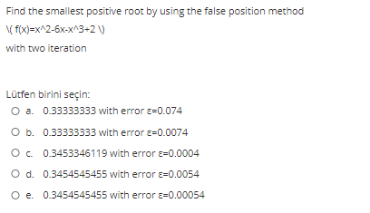Find the smallest positive root by using the false position method
( fix)=x^2-6x-x^3-2 )
with two iteration
Lütfen birini seçin:
O a. 0.33333333 with error e=0.074
O b. 0.33333333 with error e=0.0074
O. 0.3453346119 with error ɛ=0.0004
O d. 0.3454545455 with error e=0.0054
O e. 0.3454545455 with error e=0.00054
