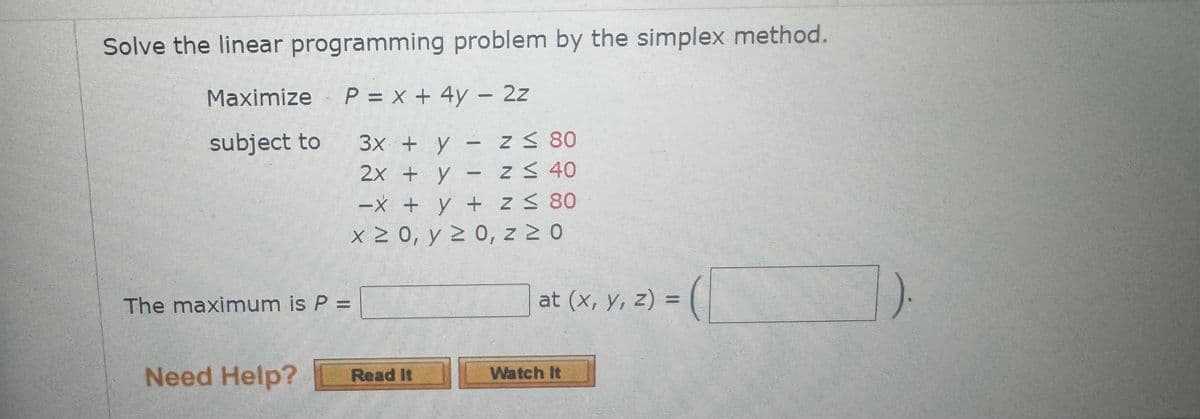 Solve the linear programming problem by the simplex method.
Maximize P = x + 4y - 2z
subject to
3x + y
Z ≤ 80
2x + y -
z ≤ 40
-x + y +
z ≤ 80
The maximum is P =
x ≥ 0, y ≥ 0, z≥0
at (x, y, z) = (
Need Help?
Read It
Watch It