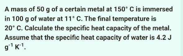 A mass of 50 g of a certain metal at 150° C is immersed
in 100 g of water at 11° C. The final temperature is
20° C. Calculate the specific heat capacity of the metal.
Assume that the specific heat capacity of water is 4.2 J
gʻ¹K¯¹.
