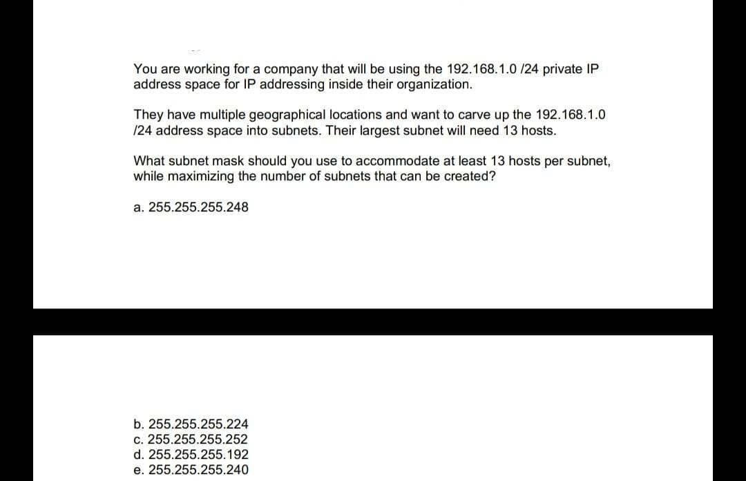 You are working for a company that will be using the 192.168.1.0/24 private IP
address space for IP addressing inside their organization.
They have multiple geographical locations and want to carve up the 192.168.1.0
/24 address space into subnets. Their largest subnet will need 13 hosts.
What subnet mask should you use to accommodate at least 13 hosts per subnet,
while maximizing the number of subnets that can be created?
a. 255.255.255.248
b. 255.255.255.224
c. 255.255.255.252
d. 255.255.255.192
e. 255.255.255.240